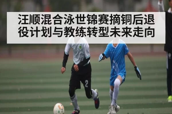 汪顺混合泳世锦赛摘铜后退役计划与教练转型未来走向
